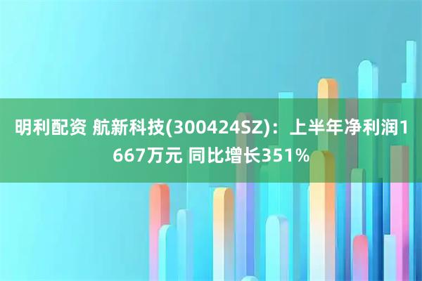 明利配资 航新科技(300424SZ)：上半年净利润1667万元 同比增长351%