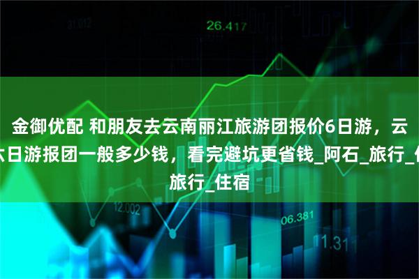 金御优配 和朋友去云南丽江旅游团报价6日游，云南六日游报团一般多少钱，看完避坑更省钱_阿石_旅行_住宿