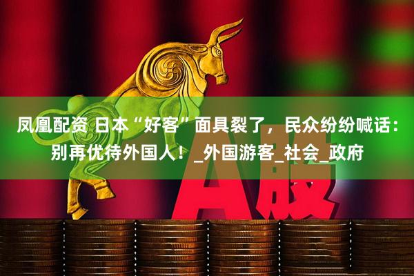 凤凰配资 日本“好客”面具裂了，民众纷纷喊话：别再优待外国人！_外国游客_社会_政府