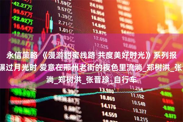 永信策略 《漫游甜蜜线路 共度美好时光》系列报道⑲丨车轮碾过月光时 爱意在邢州老街的夜色里流淌_郑树洪_张晋珍_自行车