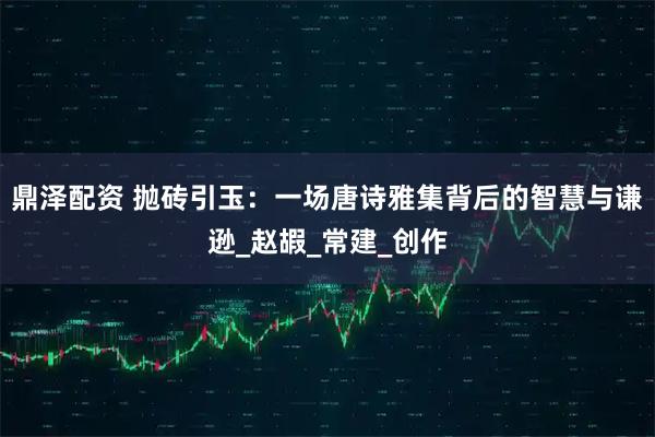 鼎泽配资 抛砖引玉：一场唐诗雅集背后的智慧与谦逊_赵嘏_常建_创作