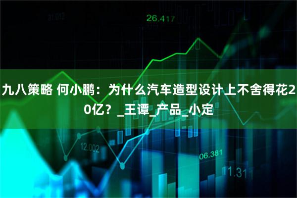 九八策略 何小鹏：为什么汽车造型设计上不舍得花20亿？_王谭_产品_小定