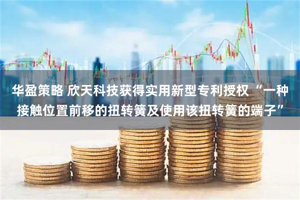 华盈策略 欣天科技获得实用新型专利授权 “一种接触位置前移的扭转簧及使用该扭转簧的端子”