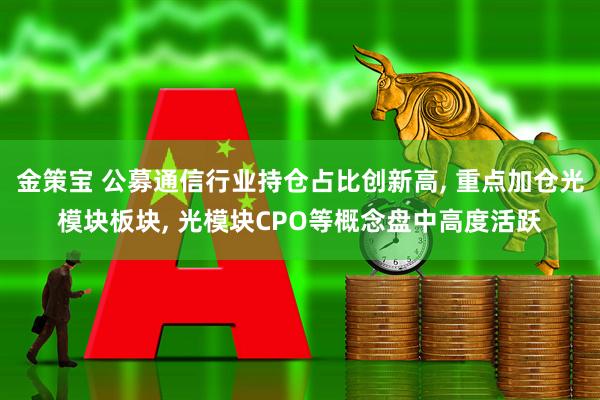 金策宝 公募通信行业持仓占比创新高, 重点加仓光模块板块, 光模块CPO等概念盘中高度活跃